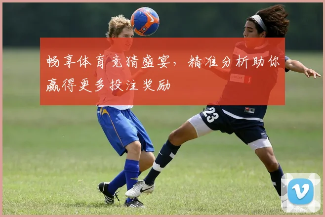 畅享体育竞猜盛宴，精准分析助你赢得更多投注奖励