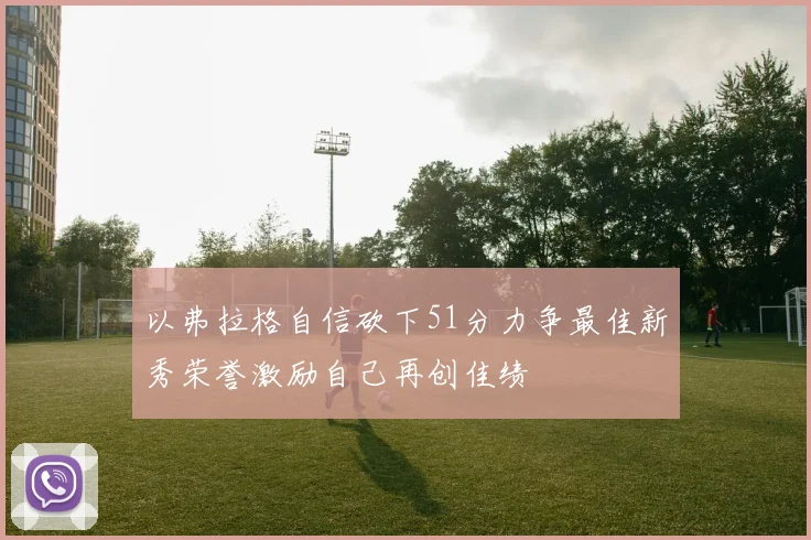 以弗拉格自信砍下51分力争最佳新秀荣誉激励自己再创佳绩
