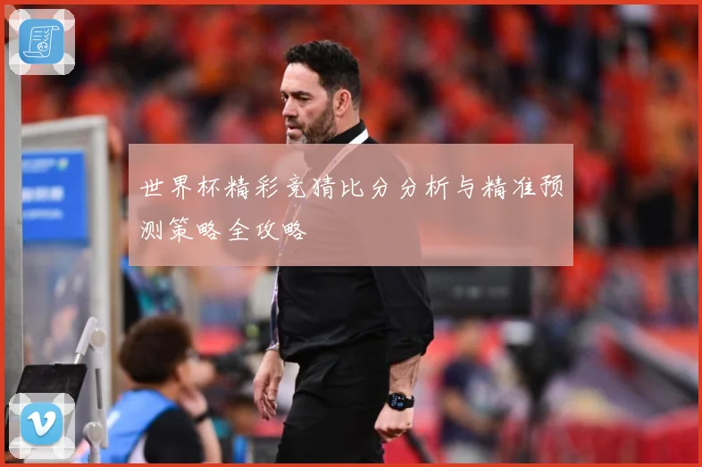 世界杯精彩竞猜比分分析与精准预测策略全攻略