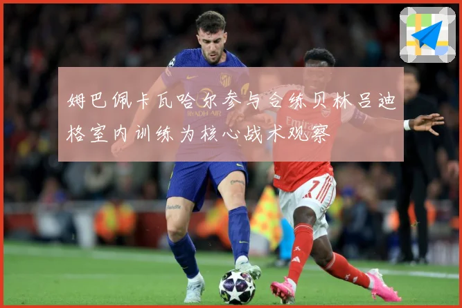 姆巴佩卡瓦哈尔参与合练贝林吕迪格室内训练为核心战术观察