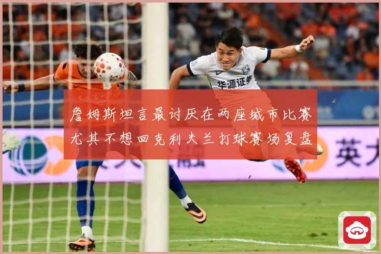 詹姆斯坦言最讨厌在两座城市比赛尤其不想回克利夫兰打球赛场复盘