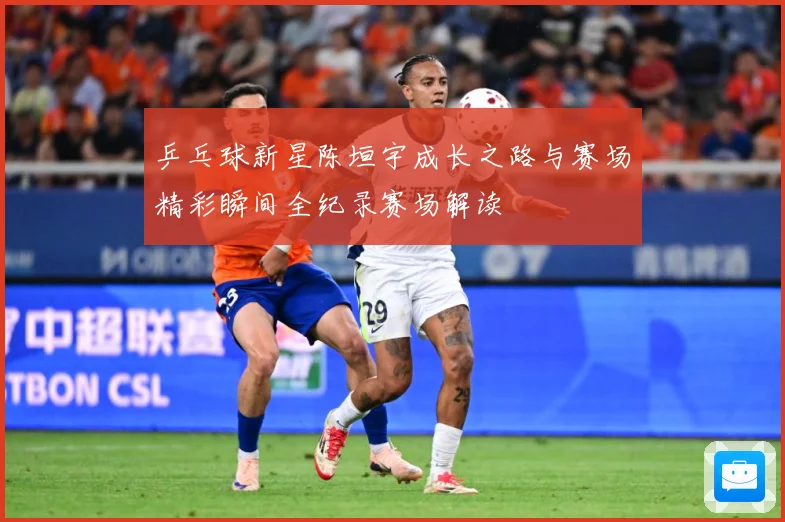 乒乓球新星陈垣宇成长之路与赛场精彩瞬间全纪录赛场解读