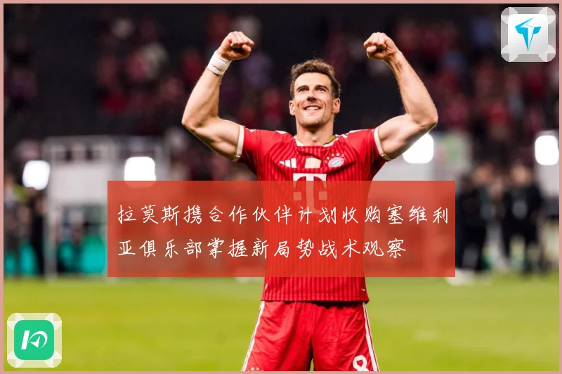 拉莫斯携合作伙伴计划收购塞维利亚俱乐部掌握新局势战术观察