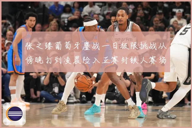 张之臻葡萄牙鏖战一日极限挑战从傍晚打到凌晨险入正赛封铁人赛场观察