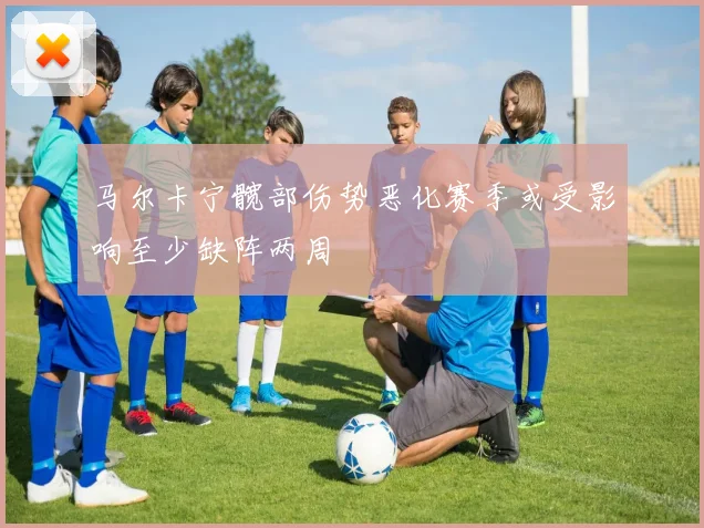 马尔卡宁髋部伤势恶化赛季或受影响至少缺阵两周
